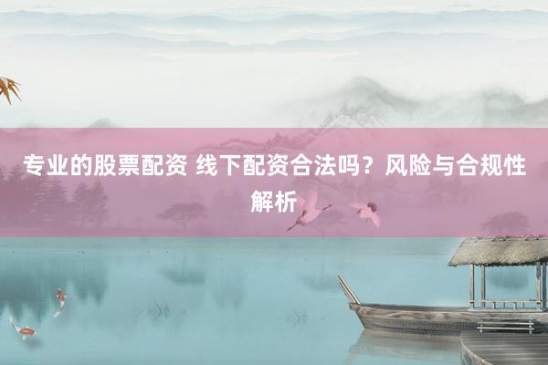 专业的股票配资 线下配资合法吗？风险与合规性解析