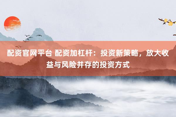配资官网平台 配资加杠杆：投资新策略，放大收益与风险并存的投资方式