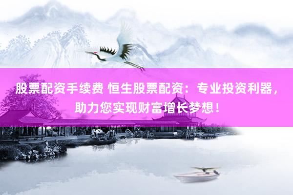 股票配资手续费 恒生股票配资：专业投资利器，助力您实现财富增长梦想！