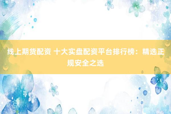 线上期货配资 十大实盘配资平台排行榜：精选正规安全之选