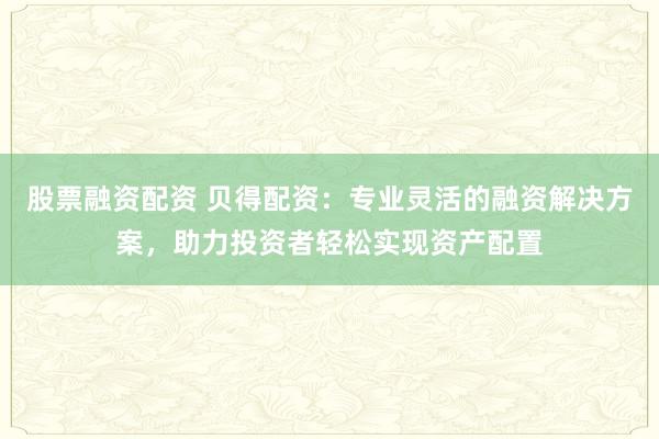 股票融资配资 贝得配资：专业灵活的融资解决方案，助力投资者轻松实现资产配置