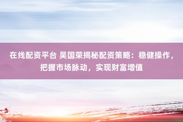 在线配资平台 吴国荣揭秘配资策略：稳健操作，把握市场脉动，实现财富增值
