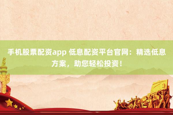 手机股票配资app 低息配资平台官网：精选低息方案，助您轻松投资！