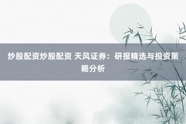 炒股配资炒股配资 天风证券：研报精选与投资策略分析