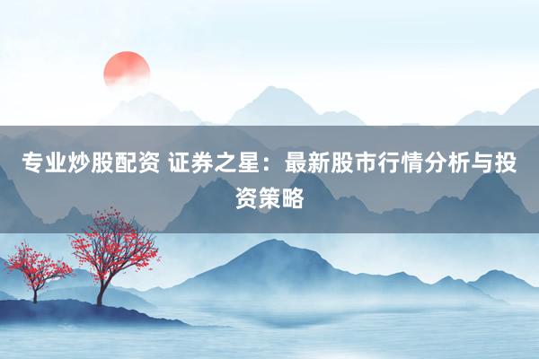 专业炒股配资 证券之星：最新股市行情分析与投资策略
