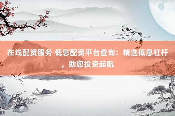 在线配资服务 低息配资平台查询：精选低息杠杆，助您投资起航