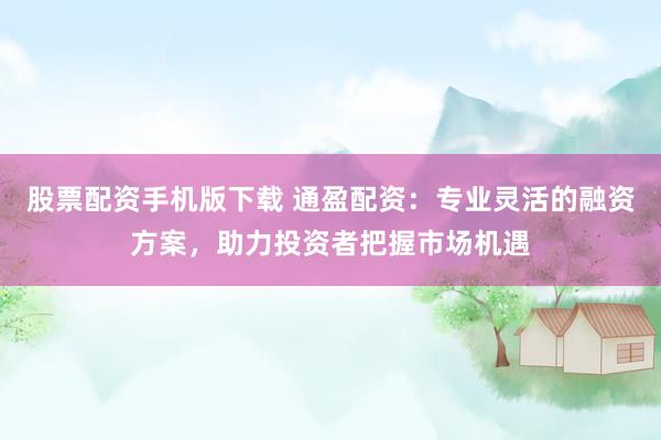 股票配资手机版下载 通盈配资：专业灵活的融资方案，助力投资者把握市场机遇