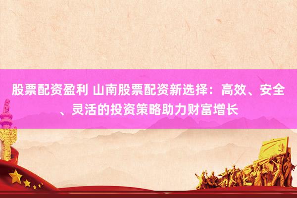 股票配资盈利 山南股票配资新选择：高效、安全、灵活的投资策略助力财富增长