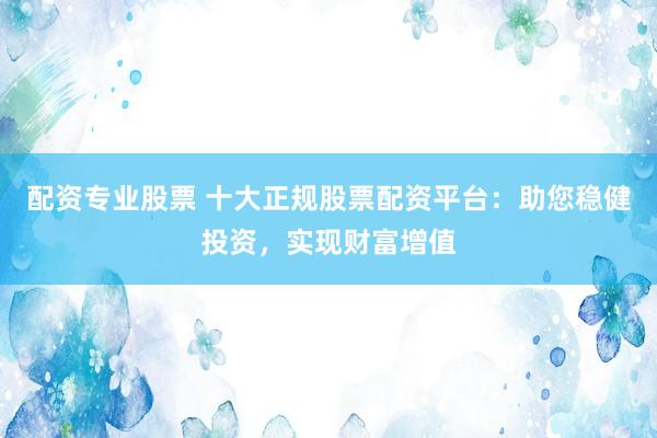 配资专业股票 十大正规股票配资平台：助您稳健投资，实现财富增值