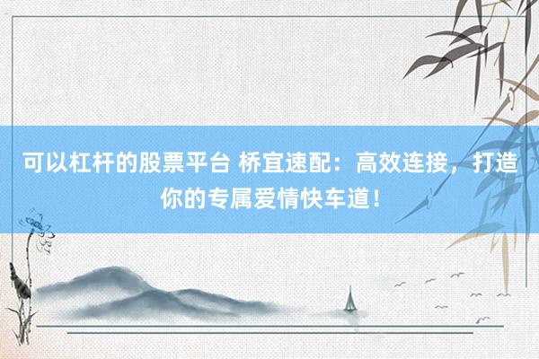 可以杠杆的股票平台 桥宜速配：高效连接，打造你的专属爱情快车道！