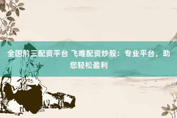 全国前三配资平台 飞唯配资炒股：专业平台，助您轻松盈利