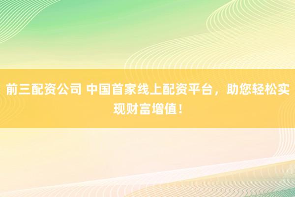 前三配资公司 中国首家线上配资平台，助您轻松实现财富增值！