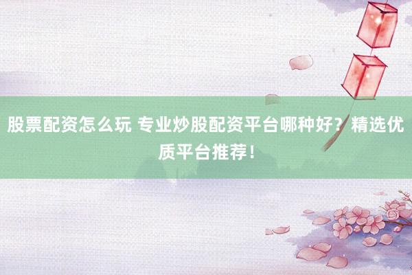 股票配资怎么玩 专业炒股配资平台哪种好？精选优质平台推荐！