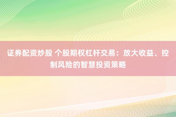 证券配资炒股 个股期权杠杆交易：放大收益、控制风险的智慧投资策略
