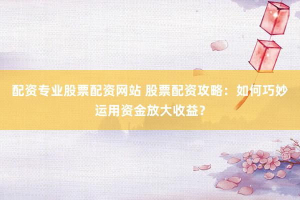 配资专业股票配资网站 股票配资攻略：如何巧妙运用资金放大收益？