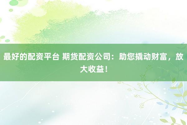 最好的配资平台 期货配资公司：助您撬动财富，放大收益！