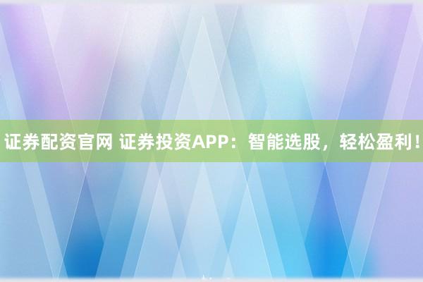证券配资官网 证券投资APP：智能选股，轻松盈利！