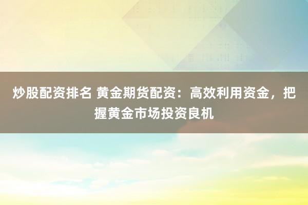 炒股配资排名 黄金期货配资：高效利用资金，把握黄金市场投资良机