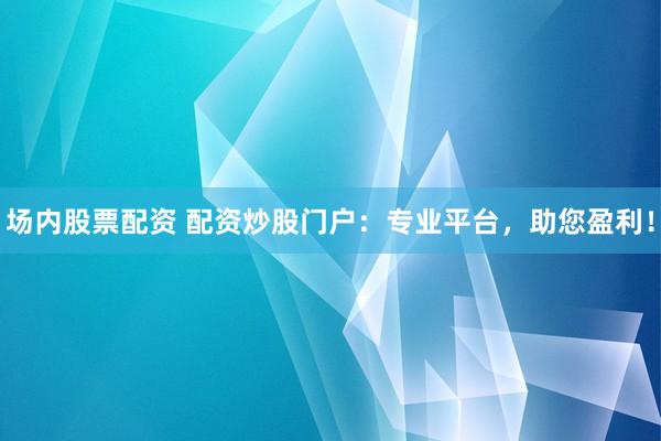 场内股票配资 配资炒股门户：专业平台，助您盈利！