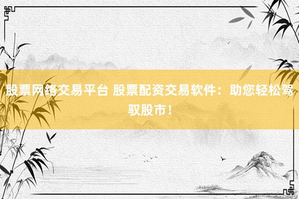 股票网络交易平台 股票配资交易软件：助您轻松驾驭股市！