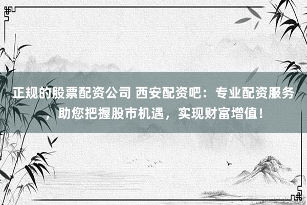 正规的股票配资公司 西安配资吧：专业配资服务，助您把握股市机遇，实现财富增值！