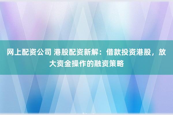 网上配资公司 港股配资新解：借款投资港股，放大资金操作的融资策略