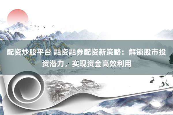 配资炒股平台 融资融券配资新策略：解锁股市投资潜力，实现资金高效利用