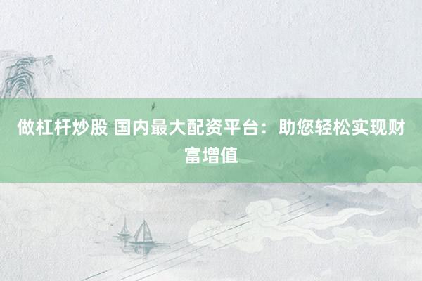 做杠杆炒股 国内最大配资平台：助您轻松实现财富增值