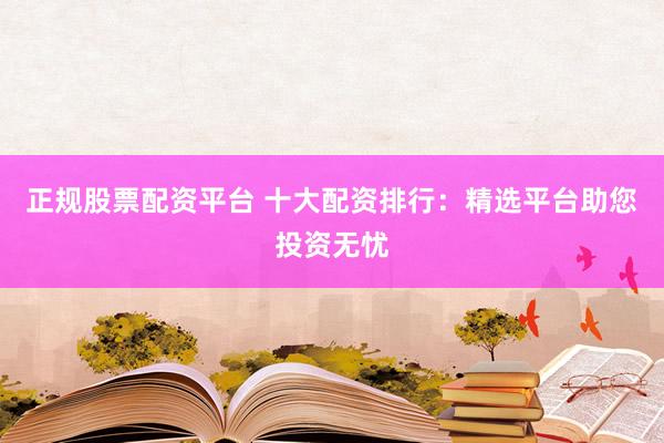 正规股票配资平台 十大配资排行：精选平台助您投资无忧