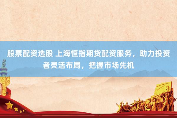 股票配资选股 上海恒指期货配资服务，助力投资者灵活布局，把握市场先机