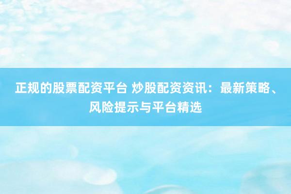 正规的股票配资平台 炒股配资资讯：最新策略、风险提示与平台精选