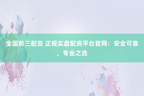 全国前三配资 正规实盘配资平台官网：安全可靠，专业之选