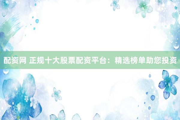 配资网 正规十大股票配资平台：精选榜单助您投资