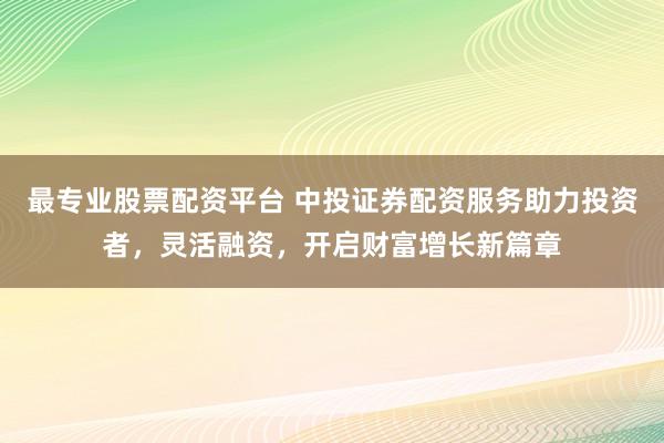 最专业股票配资平台 中投证券配资服务助力投资者，灵活融资，开启财富增长新篇章