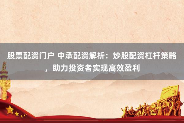 股票配资门户 中承配资解析：炒股配资杠杆策略，助力投资者实现高效盈利