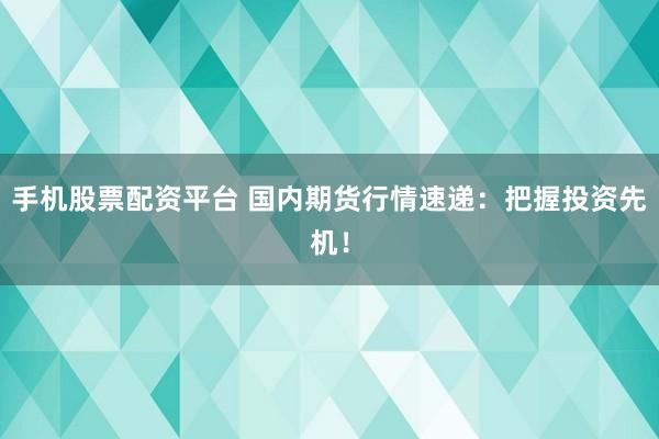 手机股票配资平台 国内期货行情速递：把握投资先机！