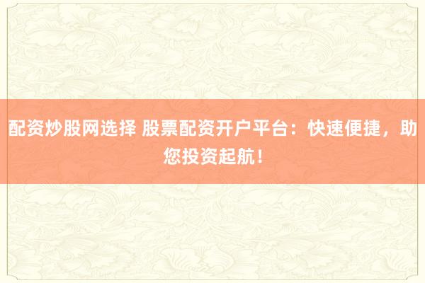 配资炒股网选择 股票配资开户平台：快速便捷，助您投资起航！