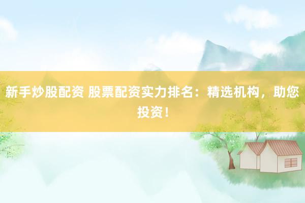 新手炒股配资 股票配资实力排名：精选机构，助您投资！