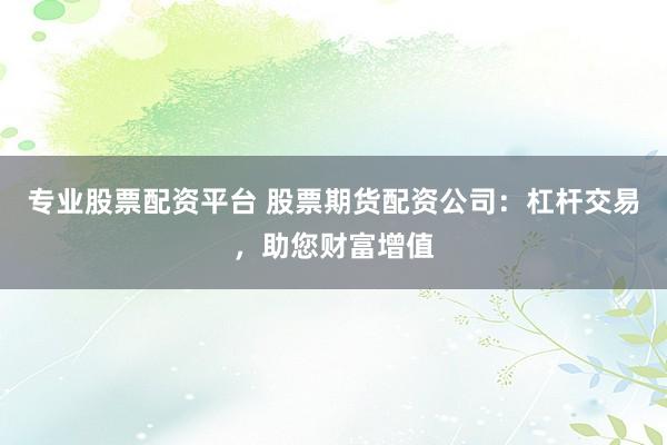 专业股票配资平台 股票期货配资公司：杠杆交易，助您财富增值