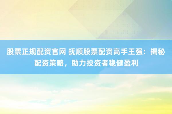 股票正规配资官网 抚顺股票配资高手王强：揭秘配资策略，助力投资者稳健盈利