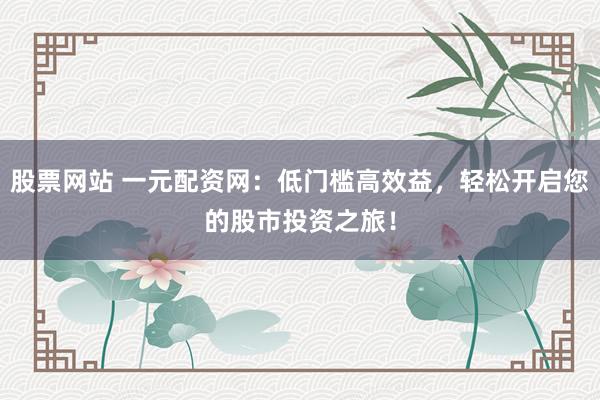 股票网站 一元配资网：低门槛高效益，轻松开启您的股市投资之旅！