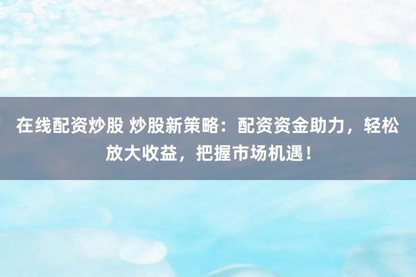 在线配资炒股 炒股新策略：配资资金助力，轻松放大收益，把握市场机遇！