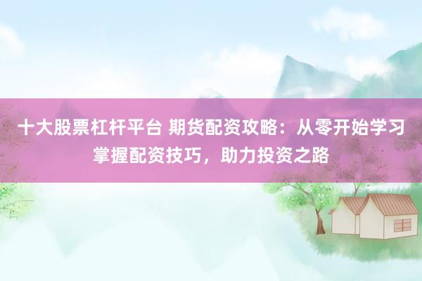 十大股票杠杆平台 期货配资攻略：从零开始学习掌握配资技巧，助力投资之路