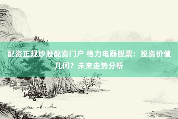 配资正规炒股配资门户 格力电器股票：投资价值几何？未来走势分析