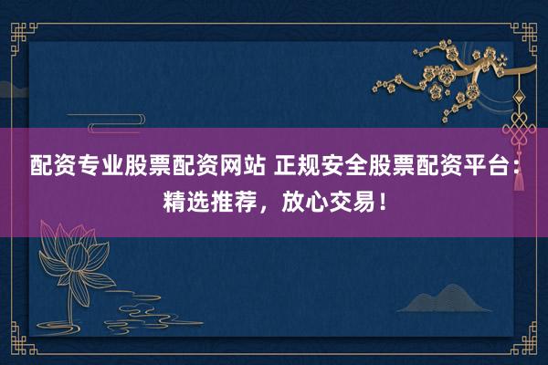 配资专业股票配资网站 正规安全股票配资平台：精选推荐，放心交易！