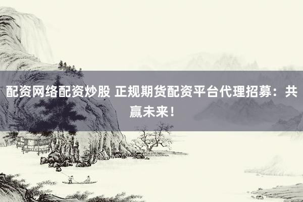 配资网络配资炒股 正规期货配资平台代理招募：共赢未来！