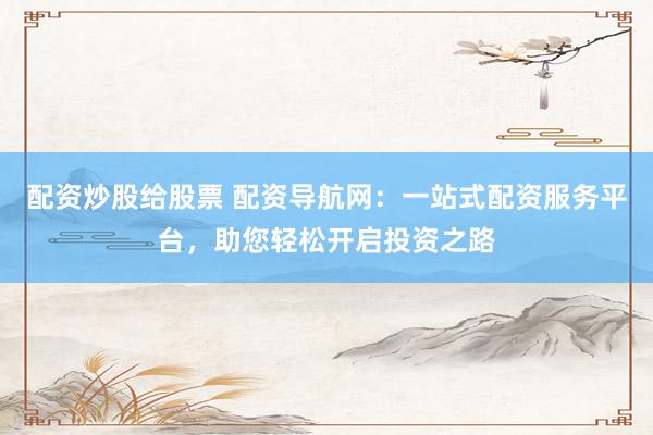 配资炒股给股票 配资导航网：一站式配资服务平台，助您轻松开启投资之路