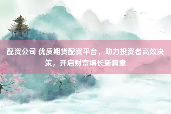 配资公司 优质期货配资平台，助力投资者高效决策，开启财富增长新篇章