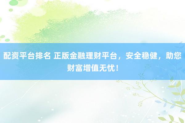 配资平台排名 正版金融理财平台，安全稳健，助您财富增值无忧！