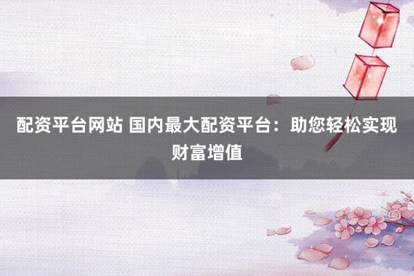 配资平台网站 国内最大配资平台：助您轻松实现财富增值